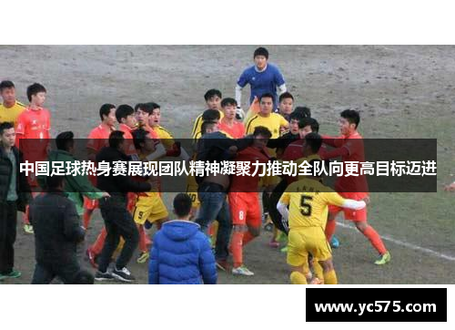 中国足球热身赛展现团队精神凝聚力推动全队向更高目标迈进