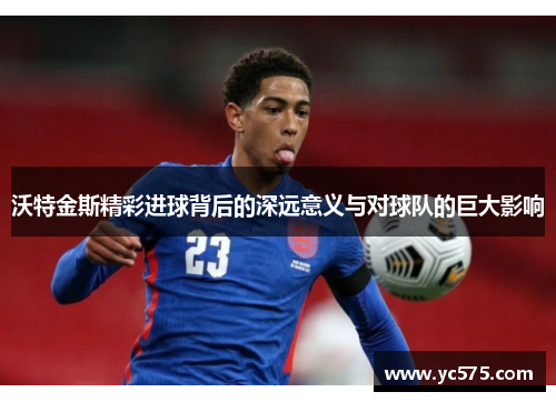 沃特金斯精彩进球背后的深远意义与对球队的巨大影响