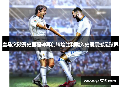皇马突破赛史里程碑再创辉煌胜利载入史册震撼足球界
