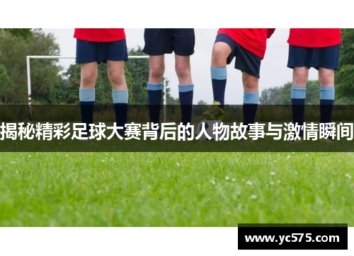 揭秘精彩足球大赛背后的人物故事与激情瞬间