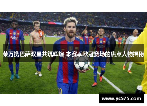 莱万携巴萨双星共筑辉煌 本赛季欧冠赛场的焦点人物揭秘 莱万携巴萨双星共筑辉煌 本赛季欧冠赛场的焦点人物揭秘
