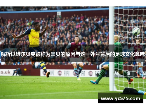解析以维尔贝克被称为黑贝的原因与这一外号背后的足球文化意味 解析以维尔贝克被称为黑贝的原因与这一外号背后的足球文化意味